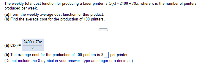 The weekly total cost function for producing a laser printer is C(x) = 2400 +79x, where x is the number of printers
produced per week.
(a) Form the weekly average cost function for this product.
(b) Find the average cost for the production of 100 printers.
2400 + 79x
X
(b) The average cost for the production of 100 printers is $
per printer.
(Do not include the $ symbol in your answer. Type an integer or a decimal.)
(a) C(x) =