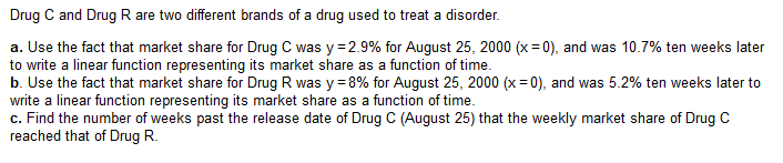 Drug C and Drug R are two different brands of a drug used to treat a disorder.
a. Use the fact that market share for Drug C was y = 2.9% for August 25, 2000 (x=0), and was 10.7% ten weeks later
to write a linear function representing its market share as a function of time.
b. Use the fact that market share for Drug R was y = 8% for August 25, 2000 (x=0), and was 5.2% ten weeks later to
write a linear function representing its market share as a function of time.
c. Find the number of weeks past the release date of Drug C (August 25) that the weekly market share of Drug C
reached that of Drug R.