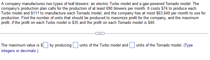 A company manufactures two types of leaf blowers: an electric Turbo model and a gas-powered Tornado model. The
company's production plan calls for the production of at least 690 blowers per month. It costs $74 to produce each
Turbo model and $111 to manufacture each Tornado model, and the company has at most $63,640 per month to use for
production. Find the number of units that should be produced to maximize profit for the company, and the maximum
profit, if the profit on each Turbo model is $35 and the profit on each Tornado model is $40.
The maximum value is $ by producing
integers or decimals.)
units of the Turbo model and
units of the Tornado model. (Type