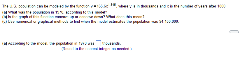 The U.S. population can be modeled by the function y=165.6x¹.345, where y is in thousands and x is the number of years after 1800.
(a) What was the population in 1970, according to this model?
(b) is the graph of this function concave up or concave down? What does this mean?
(c) Use numerical or graphical methods to find when the model estimates the population was 94,150,000.
(a) According to the model, the population in 1970 was
thousands.
(Round to the nearest integer as needed.)