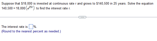 Suppose that $18,000 is invested at continuous rater and grows to $140,500 in 25 years. Solve the equation
140,500 = 18,000 (25r) to find the interest rate r.
The interest rate is%.
(Round to the nearest percent as needed.)