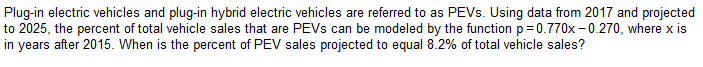 Plug-in electric vehicles and plug-in hybrid electric vehicles are referred to as PEVs. Using data from 2017 and projected
to 2025, the percent of total vehicle sales that are PEVs can be modeled by the function p=0.770x-0.270, where x is
in years after 2015. When is the percent of PEV sales projected to equal 8.2% of total vehicle sales?