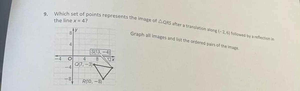 9.
Which set of points represents the image of AQRS after a translation along (-2,6) followed by a reflection in
the line x = 4?
8
4
O
-4
ty
-8
S(13,-4)
4 8
Q(7,-3)
R(10,-8)
12x
Graph all images and list the ordered pairs of the image.