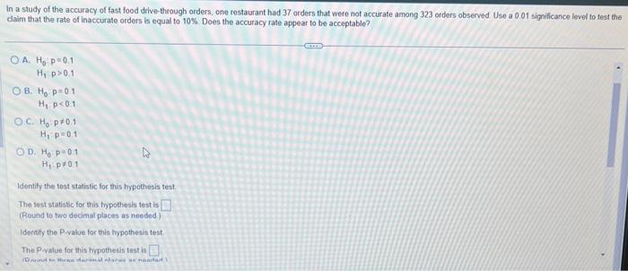 In a study of the accuracy of fast food drive-through orders, one restaurant had 37 orders that were not accurate among 323 orders observed. Use a 0.01 significance level to test the
claim that the rate of inaccurate orders is equal to 10%. Does the accuracy rate appear to be acceptable?
OA. H₂ p=0.1
H₁: p>0.1
OB. Ho p=0.1
H₁ p<0.1
OC. Ho p0.1
H₁ p=0.11
OD. Ho p=01
H₁ p 0.1
27
Identify the test statistic for this hypothesis test
The test statistic for this hypothesis test is [
(Round to two decimal places as needed.).
Identify the P-value for this hypothesis test
The P-value for this hypothesis test is
Dinh darimal para o martad