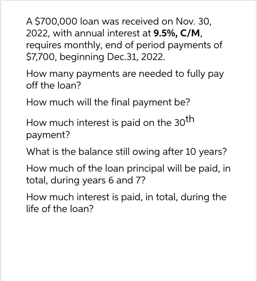 A $700,000 loan was received on Nov. 30,
2022, with annual interest at 9.5%, C/M,
requires monthly, end of period payments of
$7,700, beginning Dec.31, 2022.
How many payments are needed to fully pay
off the loan?
How much will the final payment be?
How much interest is paid on the 30th
payment?
What is the balance still owing after 10 years?
How much of the loan principal will be paid, in
total, during years 6 and 7?
How much interest is paid, in total, during the
life of the loan?