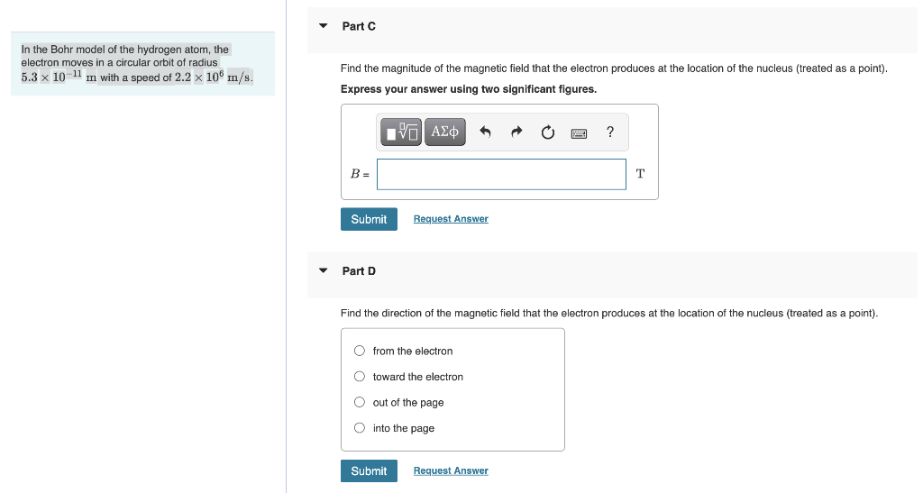 In the Bohr model of the hydrogen atom, the
electron moves in a circular orbit of radius
5.3 x 10-11 m with a speed of 2.2 x 106 m/s.
Part C
Find the magnitude of the magnetic field that the electron produces at the location of the nucleus (treated as a point).
Express your answer using two significant figures.
[Π| ΑΣΦ
B=
Submit
Part D
^
Request Answer
Ofrom the electron
O toward the electron
O out of the page
O into the page
Submit
Find the direction of the magnetic field that the electron produces
?
Request Answer
T
the location of the nucleus (treated as a point).
