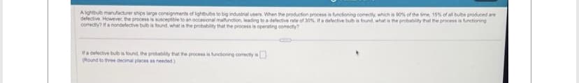 A lightbulb manufacturer ships large consignments of lightbulbs to big industrial users. When the production process is functioning comectly, which is 90% of the time, 15% of all bulbs produced are
defective. However, the process is susceptible to an occasional malfunction, leading to a defective rate of 30%. If a defective bub is found, what is the probability that the process is functioning
correctly? If a nondefective bulb is found, what is the probability that the process is operating comectly?
If a defective bulb is found, the probability that the process is functioning correctly is
(Round to three decimal places as needed)
CUP