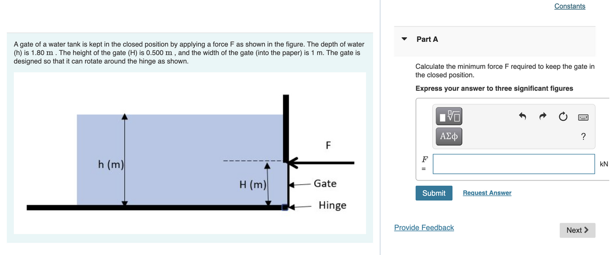 A gate of a water tank is kept in the closed position by applying a force F as shown in the figure. The depth of water
(h) is 1.80 m. The height of the gate (H) is 0.500 m, and the width of the gate (into the paper) is 1 m. The gate is
designed so that it can rotate around the hinge as shown.
h (m)
H (m)
F
Gate
Hinge
Part A
Calculate the minimum force F required to keep the gate in
the closed position.
Express your answer to three significant figures
VO
ΑΣΦ
Submit
Provide Feedback
Constants
Request Answer
****
?
Next
KN