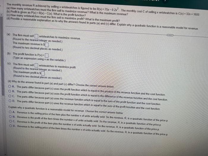The monthly revenue R achieved by selling x wristwatches is figured to be R(x)=75x-0.2x². The monthly cost C of selling x wristwatches is C(x) = 32x+1600
(a) How many wristwatches must the firm sell to maximize revenue? What is the maximum revenue?
(b) Profit is given as P(x)= R(x)-C(x) What is the profit function?
(c) How many wristwatches must the firm sell to maximize profit? What is the maximum profit?
(d) Provide a reasonable explanation as to why the answers found in parts (a) and (c) differ. Explain why a quadratic function is a reasonable model for revenue
(a) The firm must sell wristwatches to maximize revenue.
(Round to the nearest integer as needed.)
The maximum revenue is $
(Round to two decimal places as needed)
(b) The profit function is P(x)=
(Type an expression using x as the variable.)
(c) The firm must sell wristwatches to maximize profit.
(Round to the nearest integer as needed.)
The maximum profit is $
(Round to two decimal places as needed)
(d) Why do the answer found in part (a) and part (c) differ? Choose the correct answer below.
OA. The parts differ because part (c) uses the profit function which is equal to the product of the revenue function and the cost function.
OB. The parts differ because part (a) uses the profit function which is equal to the difference of the revenue function and the cost function.
OC. The parts differ because part (a) uses the revenue function which is equal to the sum of the profit function and the cost function.
OD. The parts differ because part (c) uses the revenue function which is equal to the sum of the profit function and the cost function
Explain why a quadratic function is a reasonable model for revenue Choose the correct answer below
OA. Revenue is the selling price of the item plus the number x of units actually sold. So the revenue, R, is a quadratic function of the price p
OB. Revenue is the profit of the item times the number x of units actually sold. So the revenue, R, is a quadratic function of the price p
OC. Revenue is the profit of the item plus the number x of units actually sold. So the revenue, R, is a quadratic function of the price p
OD. Revenue is the selling price of the item times the number x of units actually sold. So the revenue, R, is a quadratic function of the price p