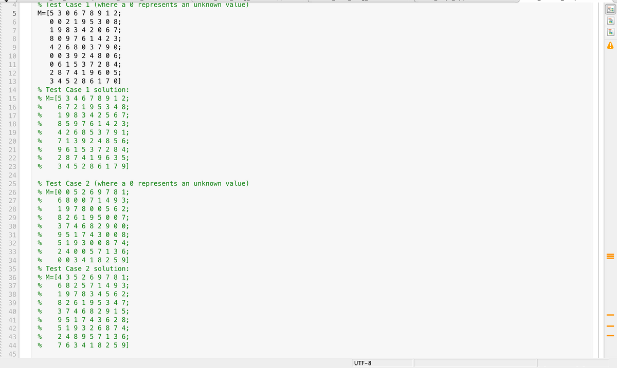 % Test Case 1 (where a 0 represents an unknown value)
M=[5 3 0 6 7 8 9 1 2;
0 0 2 1 9 5
1 9 8 3 4 2 0 6 7;
8 0 9 7 6 1 4 2 3;
4 2 6 8 0 379 0;
0 0 3 9 2 4 8 0 6;
0 6 1 5 3 7
2 8 7 4 1 9 6 0 5;
3 4 5 2 8 6 1 7 0]
% Test Case 1 solution:
% M= [5 3 4 6 7 8 9 1 2;
6 7 2 19 5 3 4 8;
1 9 8 3 4 2 5 6 7;
5
0 8;
7
8
9
10
11
8 4;
12
13
14
15
16
17
8 5 9 7 6 1 4 2 3;
4 2 6 8 5 379 1;
7 1 3 9 2 4 85 6;
9 6 1 5 3 7 2 8 4;
2 8 7 4 19 6 3 5;
3 4 5 2 8 6 1 7 9]
18
19
20
21
22
23
24
Test Case 2 (where a 0 represents an unknown
% M=[0 0 5 2 6 9 7 8 1;
6 8 0 0 7 1 4 9 3;
19 7 8 0 0 5 6 2;
8 2 6 1 9 5 0 0 7;
37 46 8 29 0 0;
9 5 1 7 4 3 0 0 8;
5 1 9 3 0 0 8 7 4;
2 4 0 0 5 7 1 3 6;
0 0 3 4 1 8 25 9]
% Test Case 2 solution:
% M= [4 3 5 2 6 9 7 8 1;
6 8 257 1 4 9 3;
1 9 7 8 3 4 5 6 2;
25
value)
26
27
28
29
30
31
32
33
34
35
36
37
8 2 6 19 5 3 4 7;
37 46 8 2 9 1 5;
9 5 17 4 3 6 2 8;
5 19 3 2 6 8 7 4;
2 4 8 9 5 7 1 3 6;
7 6 3 4 1 8 2 5 9]
39
40
41
42
43
44
45
UTF-8
N 00
