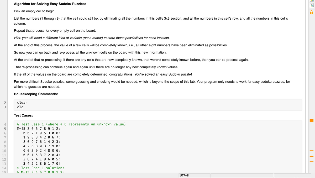 Algorithm for Solving Easy Sudoku Puzzles:
Pick an empty cell to begin.
List the numbers (1 through 9) that the cell could still be, by eliminating all the numbers in this cell's 3x3 section, and all the numbers in this cell's row, and all the numbers in this cell's
column.
Repeat that process for every empty cell on the board.
Hint: you will need a different kind of variable (not a matrix) to store these possibilities for each location.
At the end of this process, the value of a few cells will be completely known, i.e., all other eight numbers have been eliminated as possibilities.
So now you can go back and re-process all the unknown cells on the board with this new information.
At the end of that re-processing, if there are any cells that are now completely known, that weren't completely known before, then you can re-process again.
That re-processing can continue again and again until there are no longer any new completely known values.
If the all of the values on the board are completely determined, congratulations! You're solved an easy Sudoku puzzle!
For more difficult Sudoko puzzles, some guessing and checking would be needed, which is beyond the scope of this lab. Your program only needs to work for easy sudoku puzzles, for
which no guesses are needed.
Housekeeping Commands:
clear
3
clc
Test Cases:
% Test Case 1 (where a 0 represents an unknown value)
M= [5 3 0 6 7 8 9 1 2;
0 0 2 1 9 5 3 0 8;
1 9 8 3 4 2 0 6 7;
8 0 9 7 6 1 4 2 3;
4 2 6 8 0 379 0;
0 0 3 9 2 4 8 0 6;
0 6 1 5 3 7 2 8 4;
2 8 74 1 9 6 0 5;
3 4 5 2 8 6 1 7 0]
% Test Case 1 solution:
& M=[5 3 4 6 7 8 9 1 2:
5
7
8
9.
10
11
12
13
14
15
UTF-8
