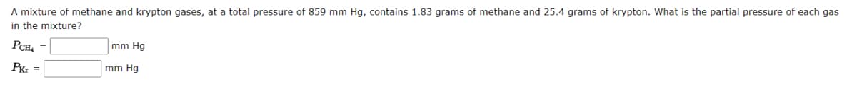 A mixture of methane and krypton gases, at a total pressure of 859 mm Hg, contains 1.83 grams of methane and 25.4 grams of krypton. What is the partial pressure of each gas
in the mixture?
PCH4 =
Pkr =
mm Hg
mm Hg