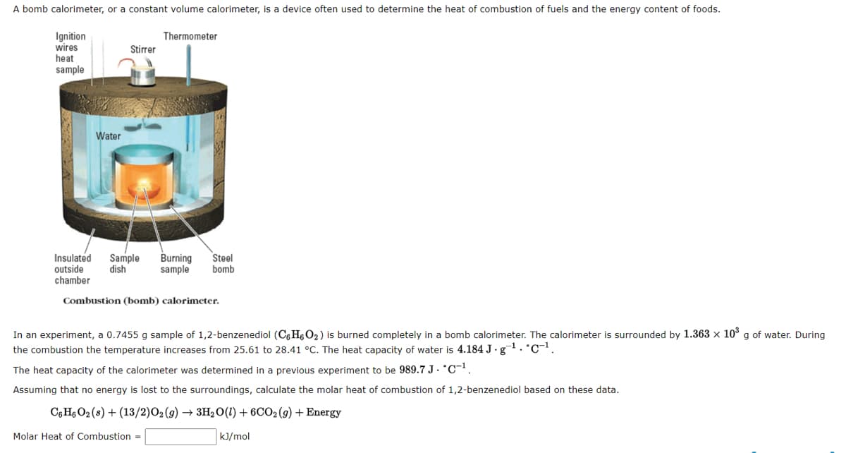 A bomb calorimeter, or a constant volume calorimeter, is a device often used to determine the heat of combustion of fuels and the energy content of foods.
Ignition
wires
heat
sample
Water
Stirrer
Thermometer
Insulated Sample Burning Steel
outside dish
sample bomb
chamber
Combustion (bomb) calorimeter.
In an experiment, a 0.7455 g sample of 1,2-benzenediol (C6H6O₂) is burned completely in a bomb calorimeter. The calorimeter is surrounded by 1.363 x 10³ g of water. During
the combustion the temperature increases from 25.61 to 28.41 °C. The heat capacity of water is 4.184 J·g¯¹. C¹.
The heat capacity of the calorimeter was determined in a previous experiment to be 989.7 J. C¹.
Assuming that no energy is lost to the surroundings, calculate the molar heat of combustion of 1,2-benzenediol based on these data.
C6H6O2 (s) + (13/2) O2(g) → 3H₂O(l) + 6CO₂ (g) + Energy
kJ/mol
Molar Heat of Combustion =