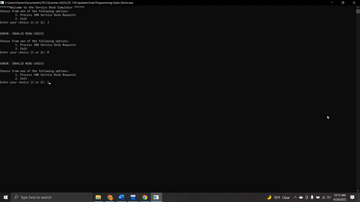 C:\Users Owner Documents CPCC\Summer 2022 CSC 134 Updates Final Programming Exam Demo.exe
******Welcome to the Service Desk Simulator ******
Choose from one of the following options:
1. Process 100 Service Desk Requests
2. Exit
Enter your choice (1 or 2): 3
ERROR: INVALID MENU CHOICE
Choose from one of the following options:
1. Process 100 Service Desk Requests
2. Exit
Enter your choice (1 or 2): 0
ERROR: INVALID MENU CHOICE
Choose from one of the following options:
1. Process 100 Service Desk Requests
2. Exit
Enter your choice (1 or 2): 1
Type here to search
H
70°F Clear
I
(49)
O
12:12 AM
4/29/2022