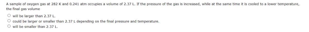 A sample of oxygen gas at 282 K and 0.241 atm occupies a volume of 2.37 L. If the pressure of the gas is increased, while at the same time it is cooled to a lower temperature,
the final gas volume
O will be larger than 2.37 L.
O could be larger or smaller than 2.37 L depending on the final pressure and temperature.
O will be smaller than 2.37 L.