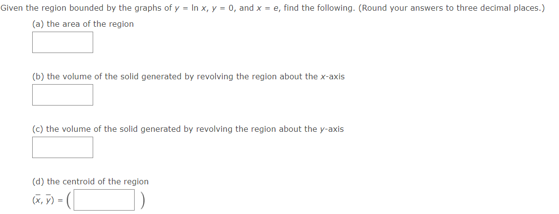 Given the region bounded by the graphs of y = In x, y = 0, and x = e, find the following. (Round your answers to three decimal places.)
(a) the area of the region
(b) the volume of the solid generated by revolving the region about the x-axis
(c) the volume of the solid generated by revolving the region about the y-axis
(d) the centroid of the region
-([
(x, y) =