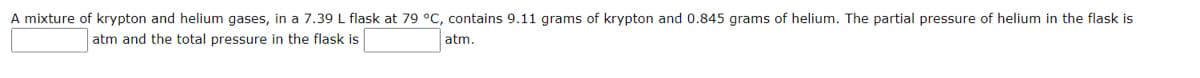 A mixture of krypton and helium gases, in a 7.39 L flask at 79 °C, contains 9.11 grams of krypton and 0.845 grams of helium. The partial pressure of helium in the flask is
atm and the total pressure in the flask is
atm.