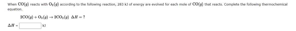 When CO(g) reacts with O₂ (g) according to the following reaction, 283 kJ of energy are evolved for each mole of CO(g) that reacts. Complete the following thermochemical
equation.
AH =
2CO(g) + O2(g) → 2CO2 (9) AH = ?
k]