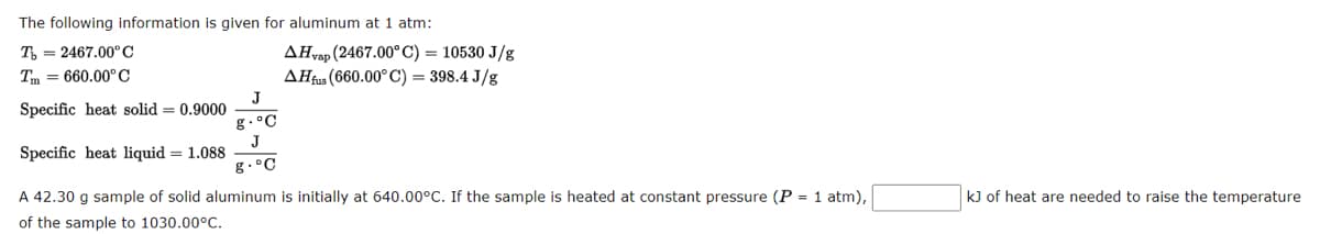 The following information is given for aluminum at 1 atm:
T= 2467.00°C
Tm=660.00°C
Specific heat solid = 0.9000
Specific heat liquid = 1.088
A 42.30 g sample of solid aluminum is initially at 640.00°C. If the sample is heated at constant pressure (P = 1 atm),
of the sample to 1030.00°C.
J
g. °C
J
g.°C
AHvap (2467.00° C) = 10530 J/g
AHfus (660.00° C) = 398.4 J/g
kJ of heat are needed to raise the temperature