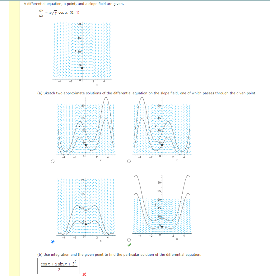 A differential equation, a point, and a slope field are given.
dy
=x√y cos x, (0, 4)
dx
1117/
15
10
(a) Sketch two approximate solutions of the differential equation on the slope field, one of which passes through the given point.
20-
10
Ley
30-
25
153
10
(b) Use integration and the given point to find the particular solution of the differential equation.
cosx+xsin x + 3²
2