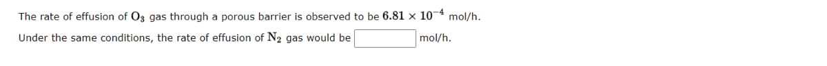 The rate of effusion of O3 gas through a porous barrier is observed to be 6.81 x 10-4 mol/h.
Under the same conditions, the rate of effusion of N2 gas would be
mol/h.