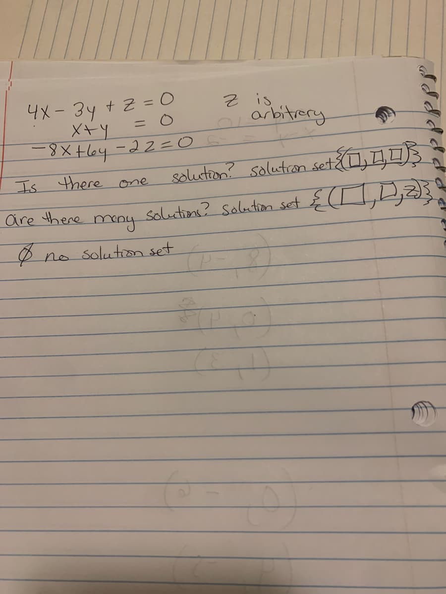 ### System of Linear Equations

Consider the following system of equations:

1. \(4x - 3y + z = 0\) 
2. \(x + y = 0\)
3. \(-8x + 6y - 2z = 0\)

### Analysis

- \(z\) is arbitrary.

### Solution Inquiry

- **Is there one solution?**  
  *Solution set*: \(\{[ \_\_\_, \_\_\_, \_\_\_ ]\}\)

- **Are there many solutions?**  
  *Solution set*: \(\{[ \_\_\_, \_\_\_, z ]\}\)

- **No solution set**: \(\emptyset\)

### Explanation

The equations given form a system that can be solved using methods of linear algebra. The arbitrary nature of \(z\) suggests that there may be infinitely many solutions, which can be expressed in terms of \(z\). Solving this system involves finding values for \(x\), \(y\), and \(z\) that satisfy all three equations.