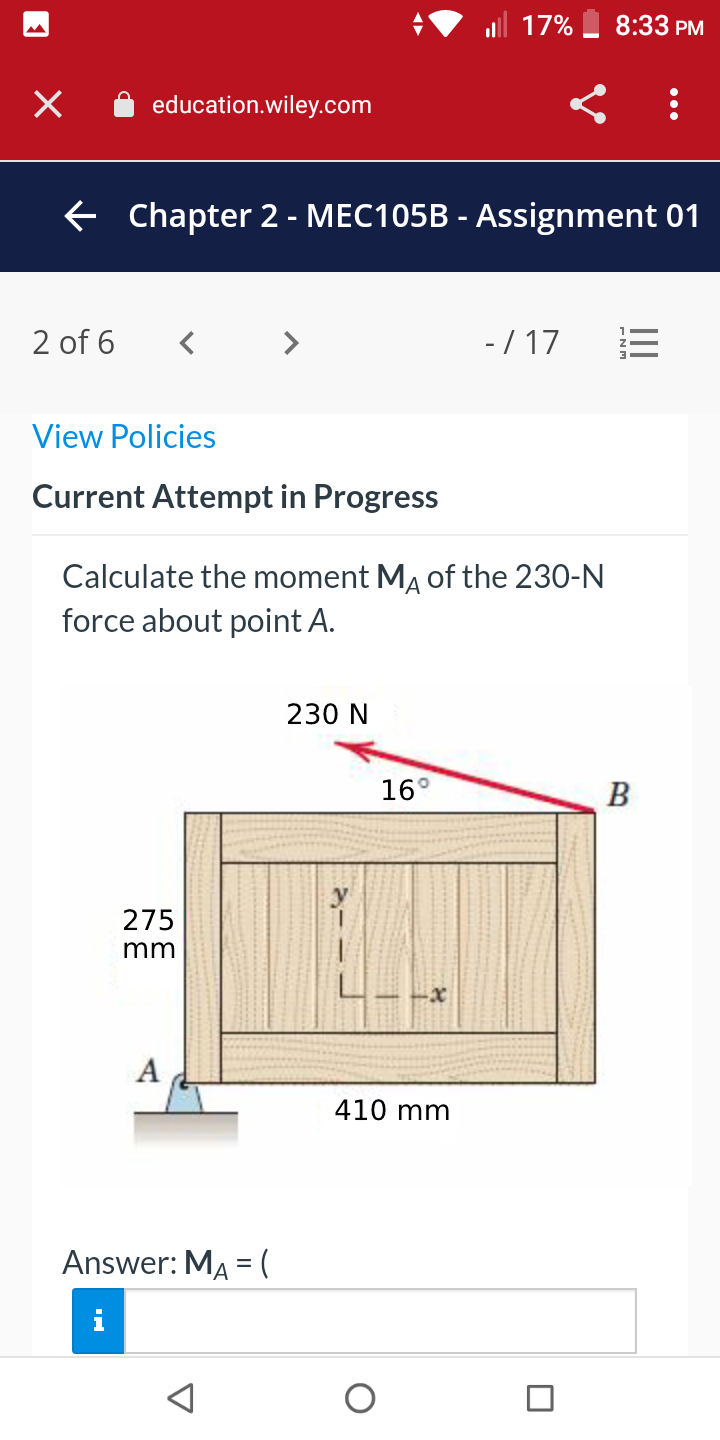 17%
8:33 PM
education.wiley.com
E Chapter 2 - MEC105B - Assignment 01
2 of 6
- / 17
View Policies
Current Attempt in Progress
Calculate the moment MĄ of the 230-N
force about point A.
230 N
16°
B
275
mm
А
410 mm
Answer: MA = (
