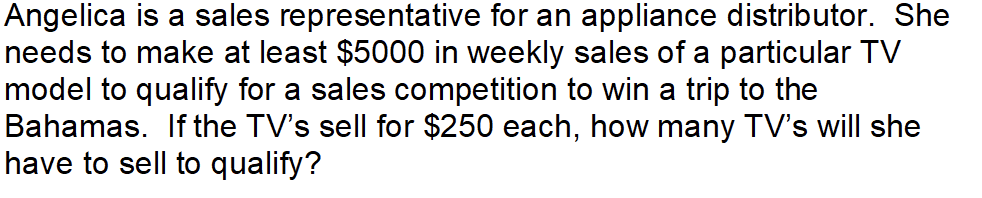 Angelica is a sales representative for an appliance distributor. She
needs to make at least $5000 in weekly sales of a particular TV
model to qualify for a sales competition to win a trip to the
Bahamas. If the TV's sell for $250 each, how many TV's will she
have to sell to qualify?
