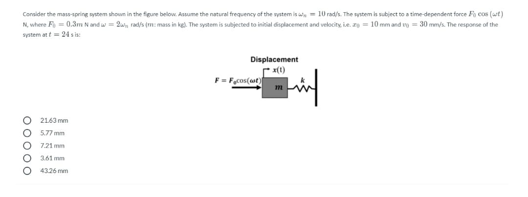 Consider the mass-spring system shown in the figure below. Assume the natural frequency of the system is wn = 10 rad/s. The system is subject to a time-dependent force Fo cos (wt)
N, where Fo = 0.3m N and w = 2wn rad/s (m: mass in kg). The system is subjected to initial displacement and velocity, i.e. xo = 10 mm and vo = 30 mm/s. The response of the
system at t = 24 s is:
Displacement
x(t)
F = F,cos(wt)I
m
21.63 mm
5.77 mm
7.21 mm
3,61 mm
43.26 mm
ООООО
