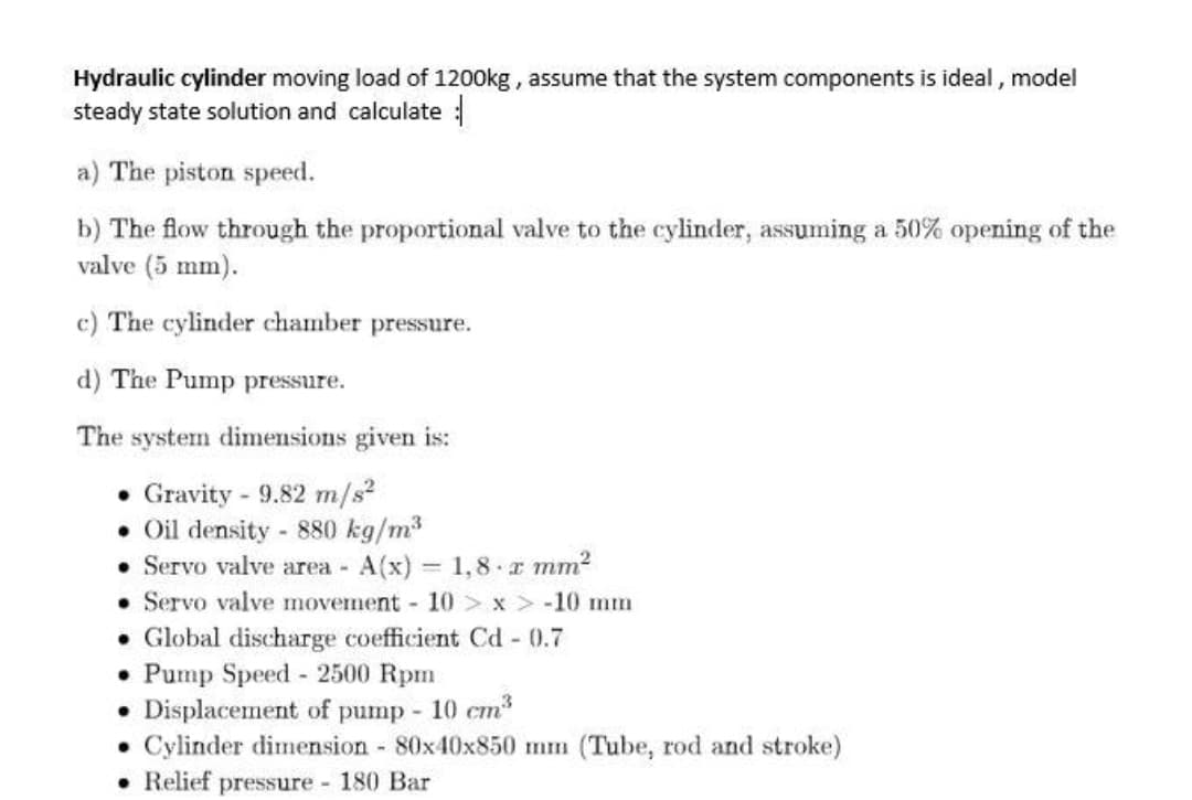 Hydraulic cylinder moving load of 1200kg , assume that the system components is ideal, model
steady state solution and calculate :
a) The piston speed.
b) The flow through the proportional valve to the cylinder, assuming a 50% opening of the
valve (5 mm).
c) The cylinder chamber pressure.
d) The Pump pressure.
The system dimensions given is:
Gravity - 9.82 m/s?
• Oil density - 880 kg/m3
• Servo valve area A(x) 1,8 x mm2
• Servo valve movement 10 > x > -10 nm
• Global discharge coefficient Cd - 0.7
• Pump Speed - 2500 Rpm
Displacement of pump 10 cm
Cylinder dimension 80x40x850 mm (Tube, rod and stroke)
• Relief pressure 180 Bar
%3D
