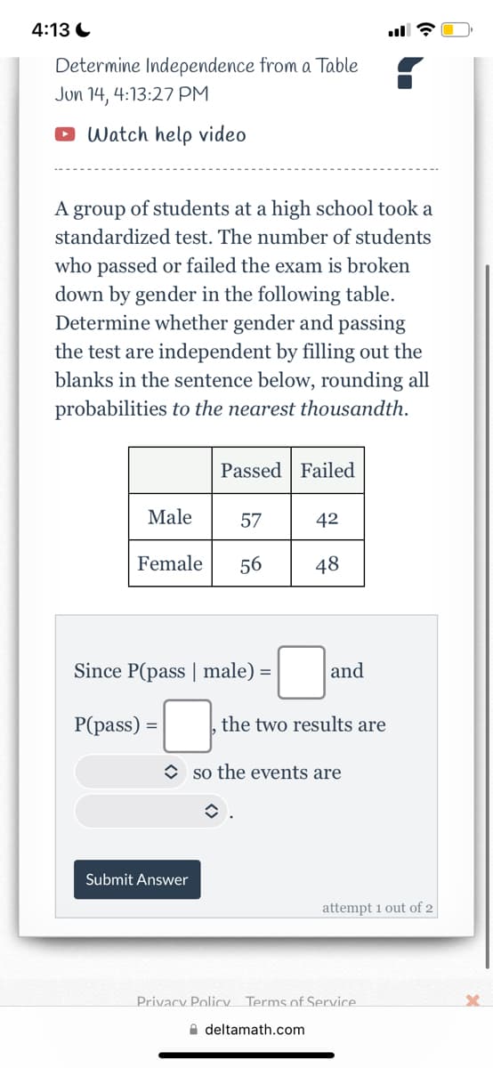 4:13
Determine Independence from a Table
Jun 14, 4:13:27 PM
Watch help video
A group of students at a high school took a
standardized test. The number of students
who passed or failed the exam is broken
down by gender in the following table.
Determine whether gender and passing
the test are independent by filling out the
blanks in the sentence below, rounding all
probabilities to the nearest thousandth.
Passed Failed
Male
57
42
Female 56
48
Since P(pass | male) =
P(pass)
=
Submit Answer
and
the two results are
so the events are
î
attempt 1 out of 2
Privacy Policy Terms of Service
deltamath.com