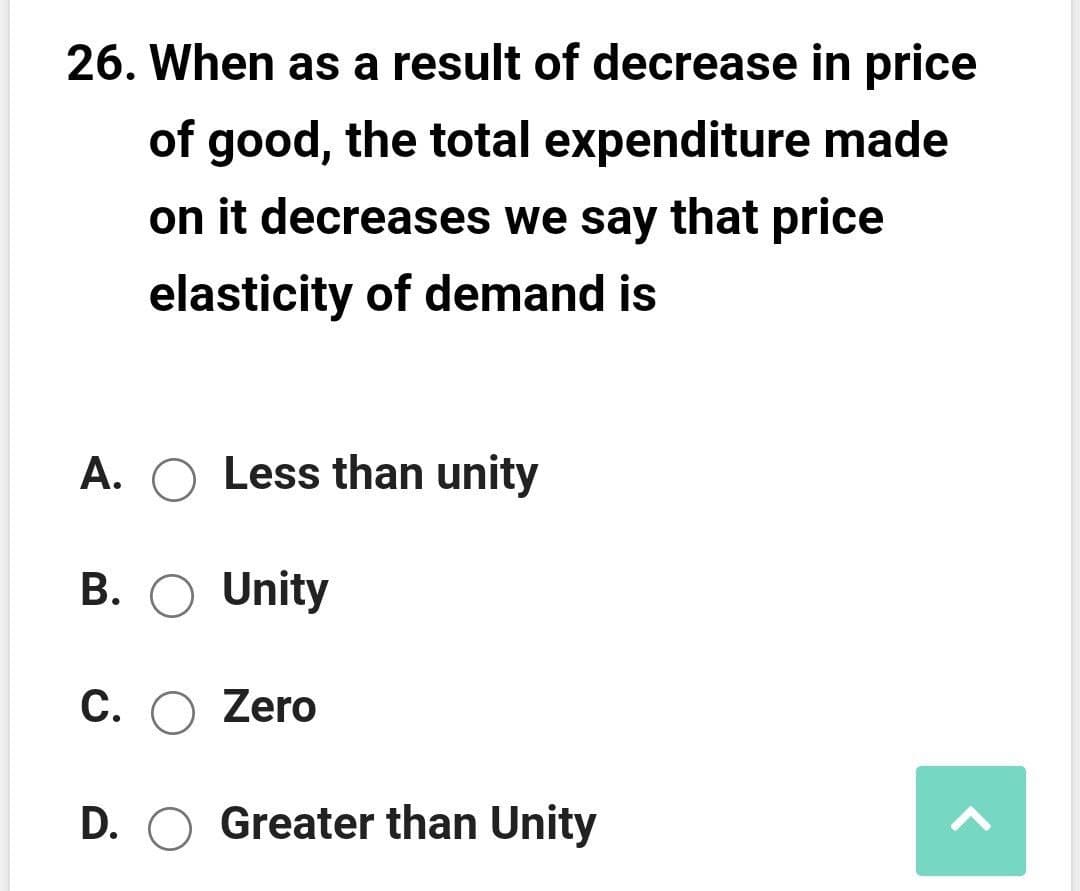 26. When as a result of decrease in price
of good, the total expenditure made
on it decreases we say that price
elasticity of demand is
A. O Less than unity
B. O Unity
C.
O Zero
D. O Greater than Unity
