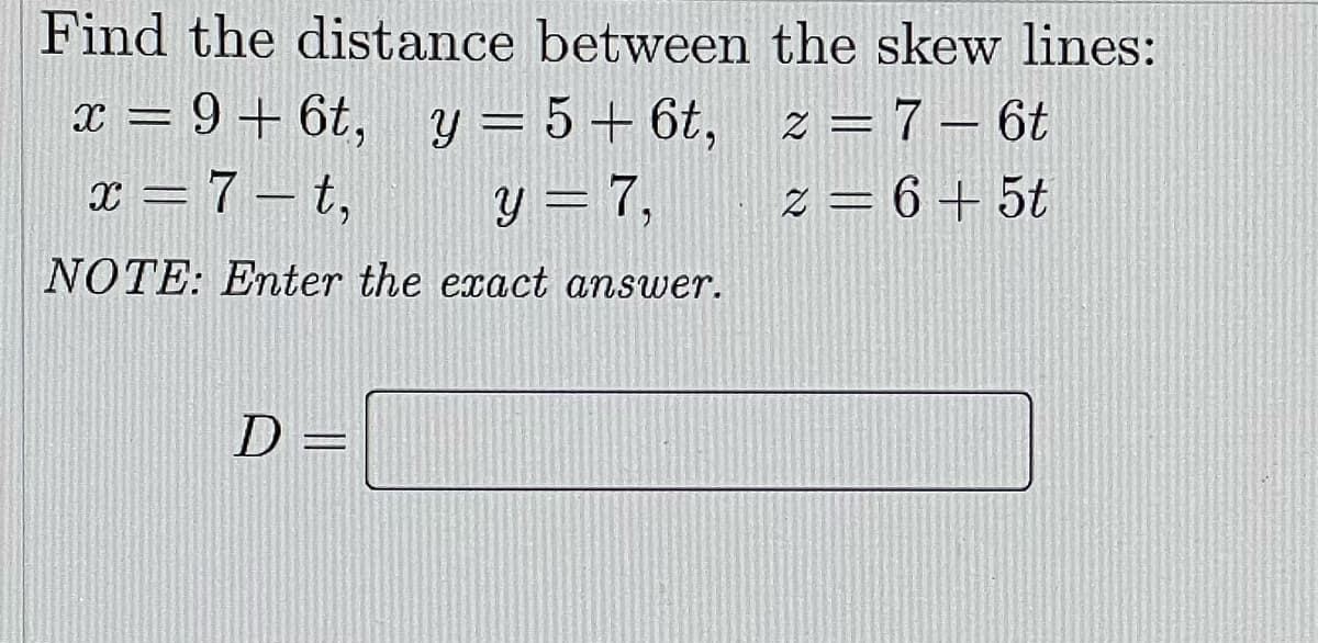 Find the distance between the skew lines:
x = 9+ 6t, y = 5 + 6t, z = 7 – 6t
x = 7 – t,
y = 7,
z = 6 + 5t
NOTE: Enter the exact answer.
D =

