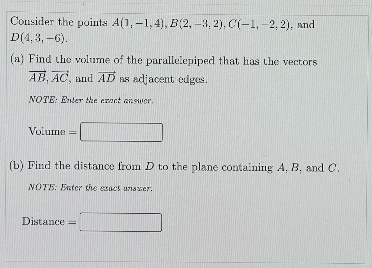 Consider the points A(1, –1,4), B(2, –3, 2), C(-1,–2,2), and
D(4,3, –6).
(a) Find the volume of the parallelepiped that has the vectors
AB, AC, and AD as adjacent edges.
NOTE: Enter the exact answer.
Volume =
(b) Find the distance from D to the plane containing A, B, and C.
NOTE: Enter the exact answer.
Distance :
