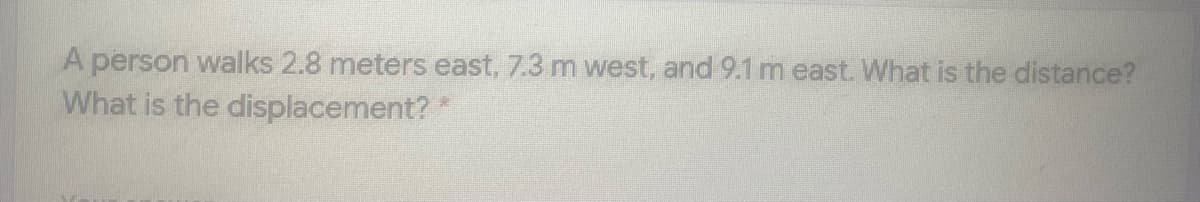 A person walks 2.8 meters east, 7.3 m west, and 9.1 m east. What is the distance?
What is the displacement? *
