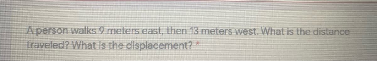 A person walks 9 meters east, then 13 meters west. What is the distance
traveled? What is the displacement?
