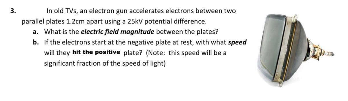 3.
In old TVs, an electron gun accelerates electrons between two
parallel plates 1.2cm apart using a 25kV potential difference.
a. What is the electric field magnitude between the plates?
b. If the electrons start at the negative plate at rest, with what speed
will they hit the positive plate? (Note: this speed will be a
significant fraction of the speed of light)
