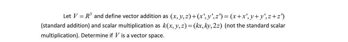 Let \( V = \mathbb{R}^3 \) and define vector addition as \((x, y, z) + (x', y', z') = (x + x', y + y', z + z')\) (standard addition) and scalar multiplication as \(k(x, y, z) = (kx, ky, 2z)\) (not the standard scalar multiplication). Determine if \( V \) is a vector space.