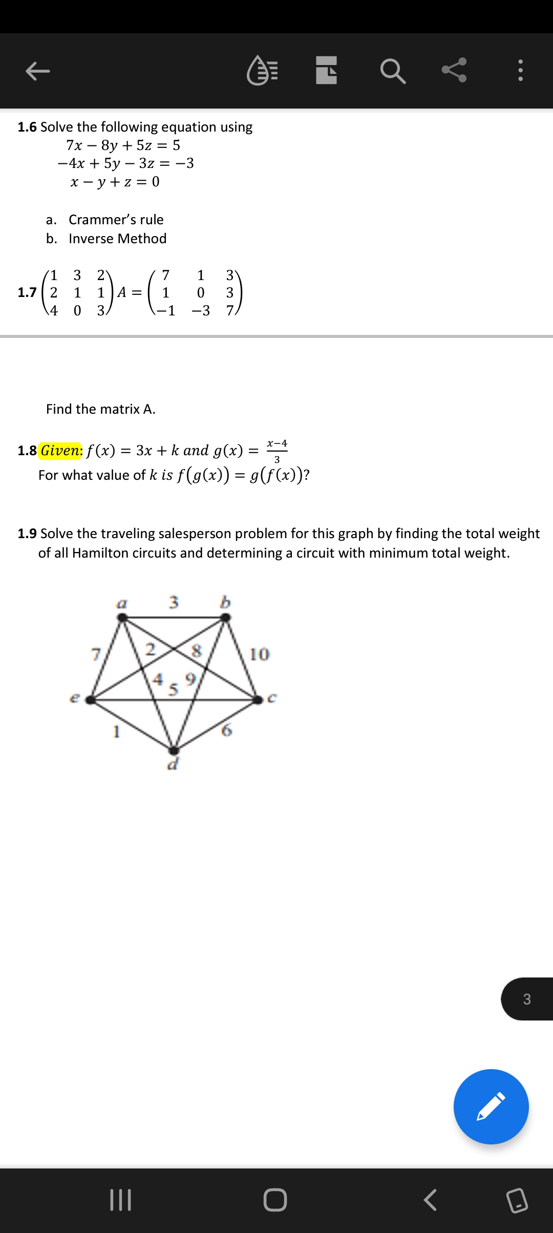 ←
1.6 Solve the following equation using
7x8y + 5z = 5
-4x + 5y - 3z = -3
x = y + z = 0
a. Crammer's rule
b. Inverse Method
'1
1.7 2
4
3 2
1 1 A =
0 3/
Find the matrix A.
1.8 Given: f(x) =
=
7
1
-1
x-4
3x + k and g(x) =
3
For what value of k is f(g(x)) = g(f(x))?
1
||||
1.9 Solve the traveling salesperson problem for this graph by finding the total weight
of all Hamilton circuits and determining a circuit with minimum total weight.
4
1
3
0
3
-3 7,
3
P
8
o
|
b
6
10
E Q
O
<
3