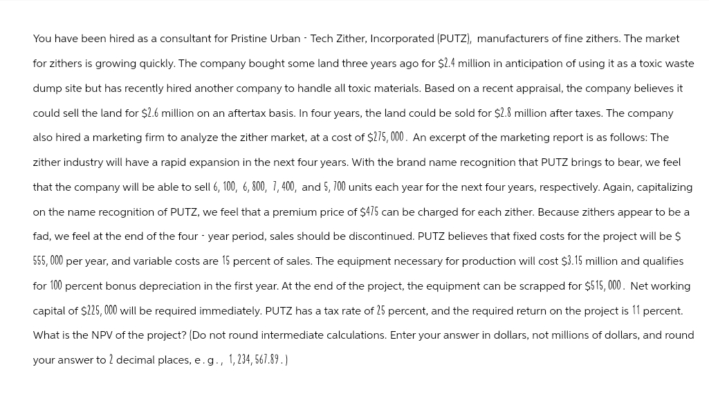 You have been hired as a consultant for Pristine Urban - Tech Zither, Incorporated (PUTZ), manufacturers of fine zithers. The market
for zithers is growing quickly. The company bought some land three years ago for $2.4 million in anticipation of using it as a toxic waste
dump site but has recently hired another company to handle all toxic materials. Based on a recent appraisal, the company believes it
could sell the land for $2.6 million on an aftertax basis. In four years, the land could be sold for $2.8 million after taxes. The company
also hired a marketing firm to analyze the zither market, at a cost of $275,000. An excerpt of the marketing report is as follows: The
zither industry will have a rapid expansion in the next four years. With the brand name recognition that PUTZ brings to bear, we feel
that the company will be able to sell 6, 100, 6, 800, 7, 400, and 5, 700 units each year for the next four years, respectively. Again, capitalizing
on the name recognition of PUTZ, we feel that a premium price of $475 can be charged for each zither. Because zithers appear to be a
fad, we feel at the end of the four-year period, sales should be discontinued. PUTZ believes that fixed costs for the project will be $
555,000 per year, and variable costs are 15 percent of sales. The equipment necessary for production will cost $3.15 million and qualifies
for 100 percent bonus depreciation in the first year. At the end of the project, the equipment can be scrapped for $515,000. Net working
capital of $225,000 will be required immediately. PUTZ has a tax rate of 25 percent, and the required return on the project is 11 percent.
What is the NPV of the project? (Do not round intermediate calculations. Enter your answer in dollars, not millions of dollars, and round
your answer to 2 decimal places, e. g., 1,234, 567.89.)