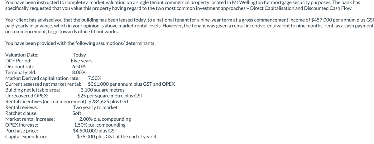 You have been instructed to complete a market valuation on a single tenant commercial property located in Mt Wellington for mortgage security purposes. The bank has
specifically requested that you value this property having regard to the two most common investment approaches - Direct Capitalisation and Discounted Cash Flow.
Your client has advised you that the building has been leased today, to a national tenant for a nine-year term at a gross commencement income of $457,000 per annum plus GST
paid yearly in advance, which in your opinion is above market rental levels. However, the tenant was given a rental incentive, equivalent to nine months' rent, as a cash payment
on commencement, to go towards office fit out works.
You have been provided with the following assumptions/ determinants:
Valuation Date:
DCF Period:
Discount rate:
Terminal yield:
Today
Five years
6.50%
8.00%
Market Derived capitalisation rate:
Current assessed net market rental:
Building net lettable area:
Unrecovered OPEX:
7.50%
$361,000 per annum plus GST and OPEX
3,100 square metres
$25 per square metre plus GST
Rental incentives (on commencement): $284,625 plus GST
Rental reviews:
Ratchet clause:
Market rental increase:
OPEX increase:
Purchase price:
Capital expenditure:
Two yearly to market
Soft
2.00% p.a. compounding
1.50% p.a. compounding
$4,900,000 plus GST
$79,000 plus GST at the end of year 4