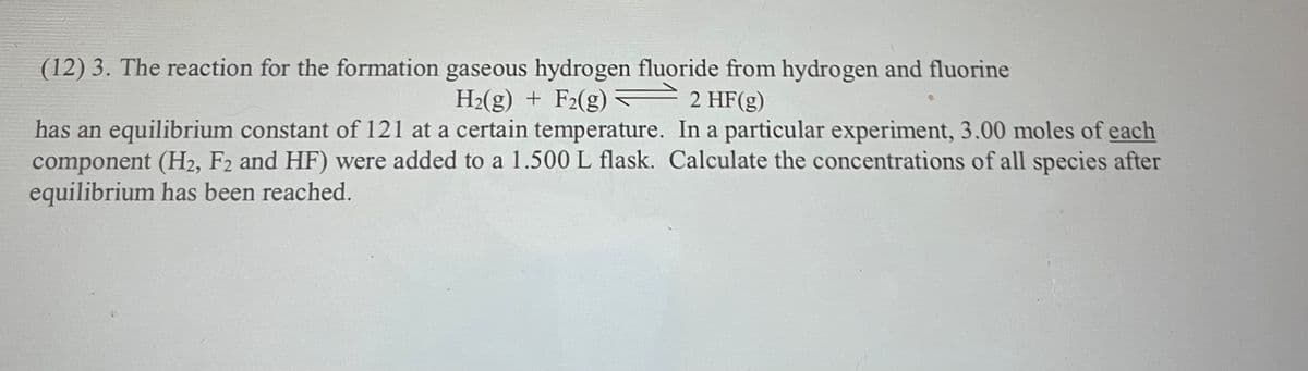 (12) 3. The reaction for the formation gaseous hydrogen fluoride from hydrogen and fluorine
H2(g) + F2(g) –2 HF(g)
has an equilibrium constant of 121 at a certain temperature. In a particular experiment, 3.00 moles of each
component (H2, F2 and HF) were added to a 1.500 L flask. Calculate the concentrations of all species after
equilibrium has been reached.
