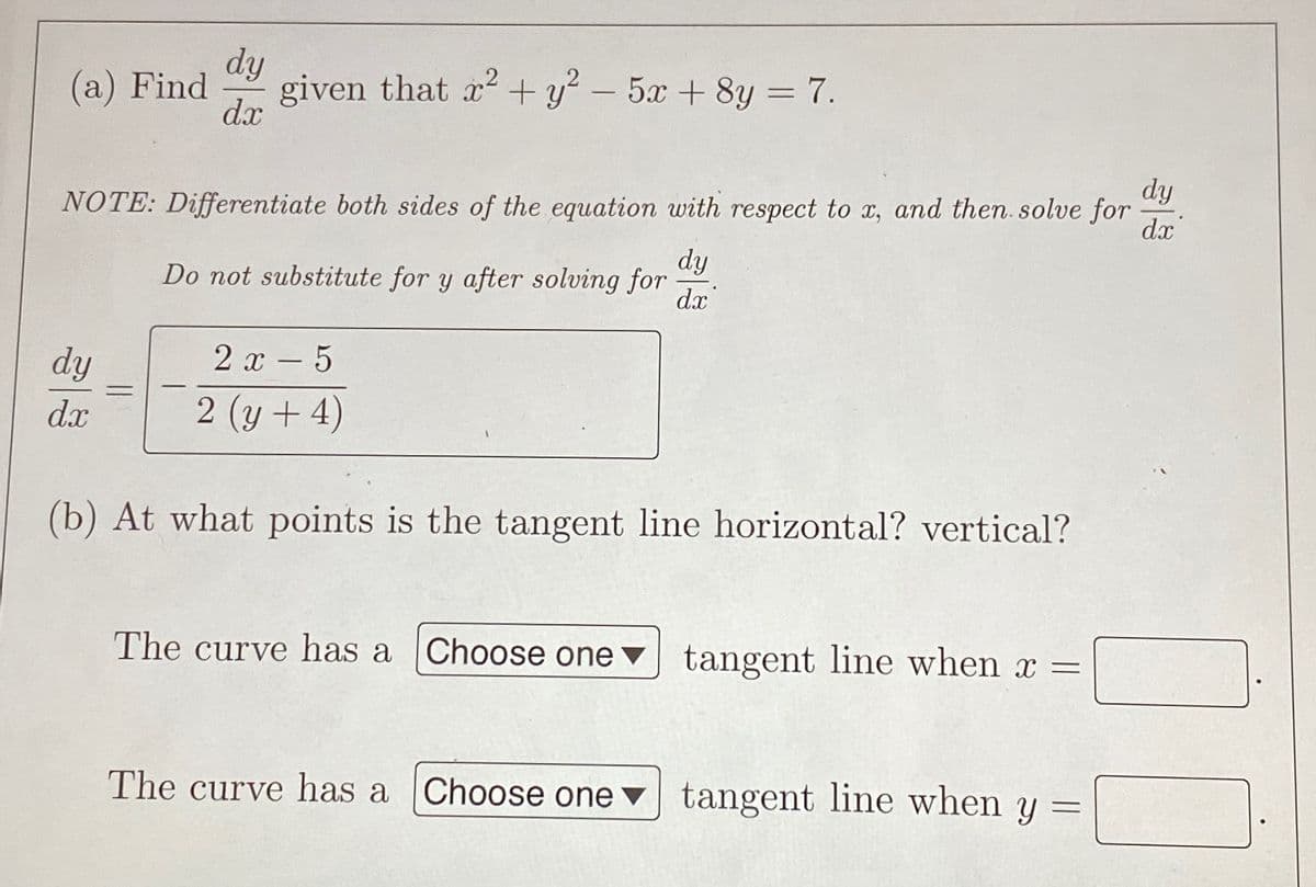 dy
(а) Find
given that x + y? – 5x +8y = 7.
d.x
%3D
dy
NOTE: Differentiate both sides of the equation with respect to x, and then. solve for
dx
dy
Do not substitute for y after solving for
dx
dy
2 x - 5
%3D
dx
2 (y + 4)
(b) At what points is the tangent line horizontal? vertical?
The curve has a Choose one ▼
tangent line when x =
The curve has a
Choose one ▼ tangent line when y =
