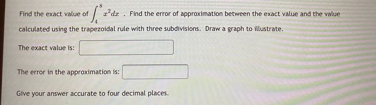 8.
Find the exact value of
| x*dx . Find the error of approximation between the exact value and the value
4
calculated using the trapezoidal rule with three subdivisions. Draw a graph to illustrate.
The exact value is:
The error in the approximation is:
Give your answer accurate to four decimal places.
