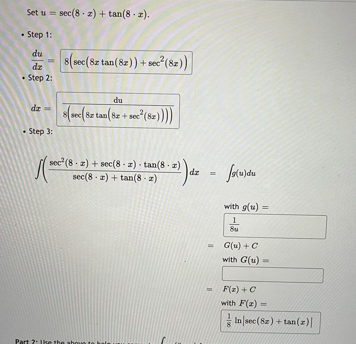 Set u = sec(8 · x) + tan(8 x).
• Step 1:
du
8( sec(8x tan(8x)) + sec
2(8æ))
dx
Step 2:
du
s(se(8z tan(82 + sece*(82))
dx
8| sec| 8x tan| 8x + sec"(8x
Step 3:
sec? (8 · x) + sec(8 x) tan(8 · æ)
dx
sec(8 · x) + tan(8 · x)
with g(u)
%D
1
8u
G(u) + C
with G(u) =
F(x) + C
with F(x)
In sec (8x) + tan(x)|
Part 2: Use the abOve to boln un
|00
