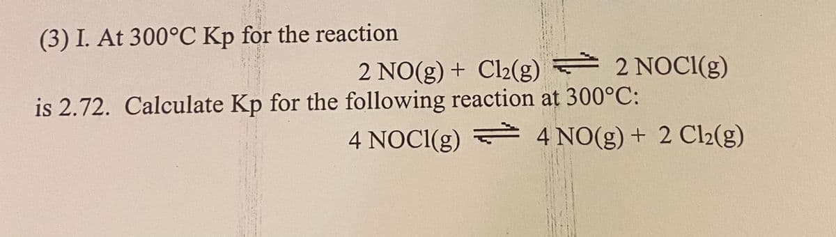 (3) I. At 300°C Kp for the reaction
2 NO(g) + Cl2(g) 2 NOCI(g)
is 2.72. Calculate Kp for the following reaction at 300°C:
4 NOCI(g) 4 NO(g) + 2 Cl2(g)
