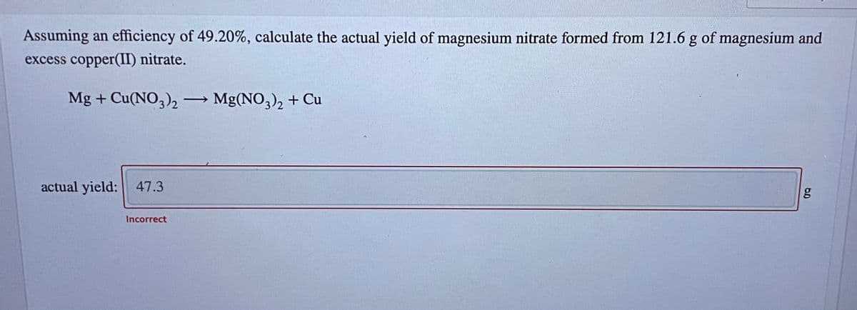 Assuming an efficiency of 49.20%, calculate the actual yield of magnesium nitrate formed from 121.6 g of magnesium and
excess copper(II) nitrate.
Mg + Cu(NO,), -
Mg(NO3), + Cu
actual yield: 47.3
Incorrect
