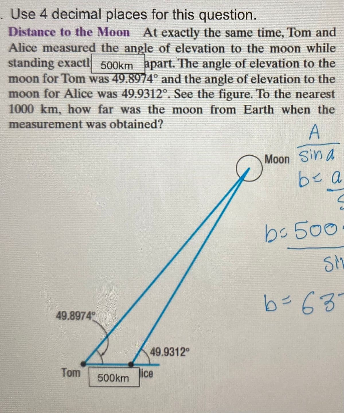 . Use 4 decimal places for this question.
Distance to the Moon At exactly the same time, Tom and
Alice measured the angle of elevation to the moon while
standing exactl 500km hpart. The angle of elevation to the
moon for Tom was 49.8974° and the angle of elevation to the
moon for Alice was 49.9312°. See the figure. To the nearest
1000 km, how far was the moon from Earth when the
measurement was obtained?
A
Moon Sin a
be a
bc 500
SM
b=63°
11
49.8974
49.9312
Tom
500km
ice
