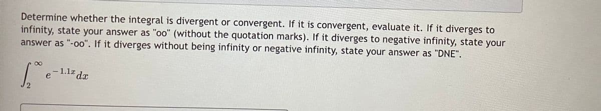 Determine whether the integral is divergent or convergent. If it is convergent, evaluate it. If it diverges to
infinity, state your answer as "oo" (without the quotation marks). If it diverges to negative infinity, state your
answer as "-oo". If it diverges without being infinity or negative infinity, state your answer as "DNE".
-1.1a dx
e
