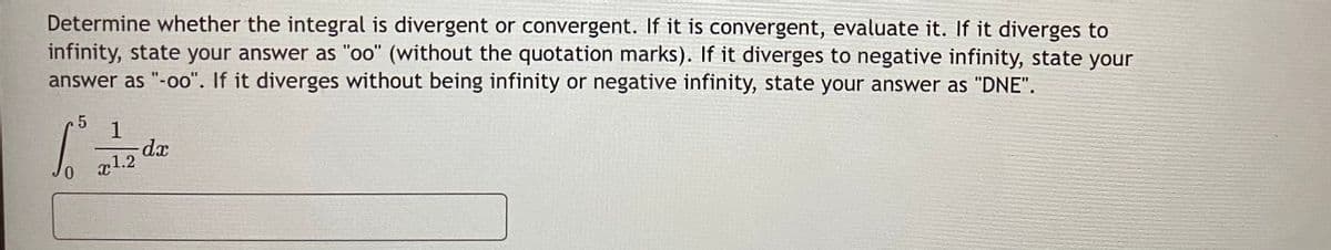 Determine whether the integral is divergent or convergent. If it is convergent, evaluate it. If it diverges to
infinity, state your answer as "oo" (without the quotation marks). If it diverges to negative infinity, state your
answer as "-oo". If it diverges without being infinity or negative infinity, state your answer as "DNE".
1
dx
x1.2
0.
